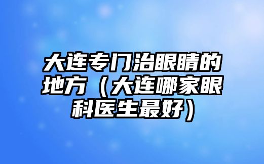 大連專門治眼睛的地方（大連哪家眼科醫生最好）