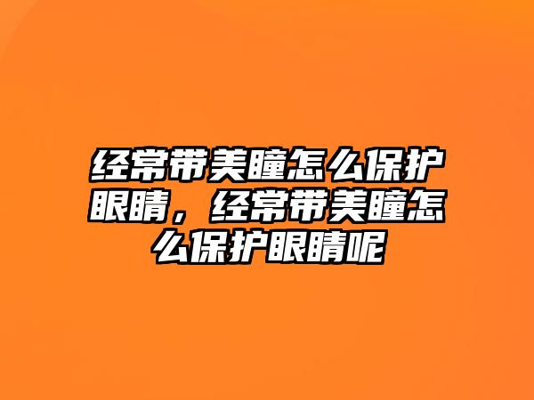 經常帶美瞳怎么保護眼睛，經常帶美瞳怎么保護眼睛呢