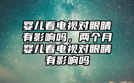 嬰兒看電視對眼睛有影響嗎，兩個月嬰兒看電視對眼睛有影響嗎