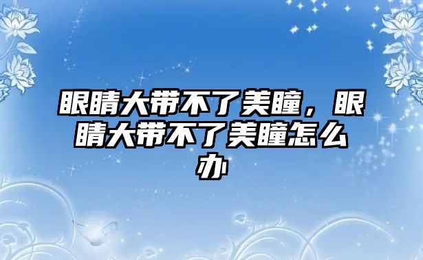 眼睛大帶不了美瞳，眼睛大帶不了美瞳怎么辦