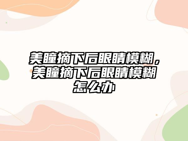 美瞳摘下后眼睛模糊，美瞳摘下后眼睛模糊怎么辦