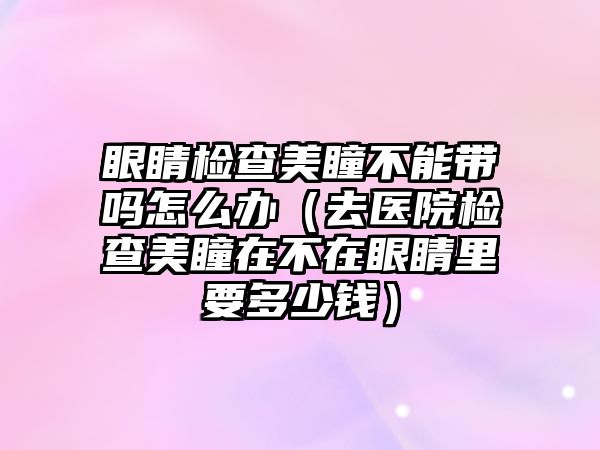 眼睛檢查美瞳不能帶嗎怎么辦（去醫院檢查美瞳在不在眼睛里要多少錢）