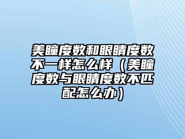 美瞳度數和眼睛度數不一樣怎么樣（美瞳度數與眼睛度數不匹配怎么辦）