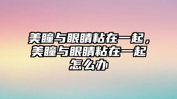 美瞳與眼睛粘在一起，美瞳與眼睛粘在一起怎么辦