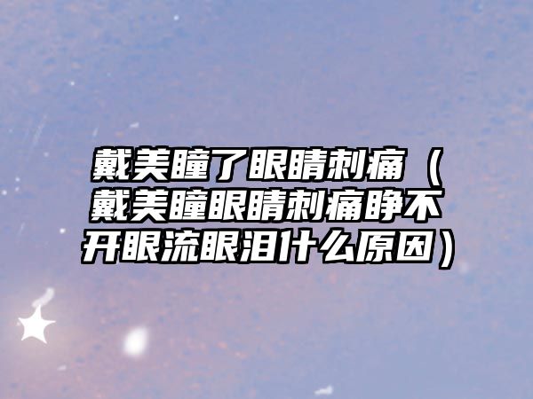 戴美瞳了眼睛刺痛（戴美瞳眼睛刺痛睜不開眼流眼淚什么原因）