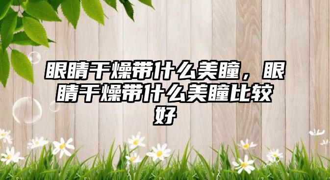 眼睛干燥帶什么美瞳，眼睛干燥帶什么美瞳比較好