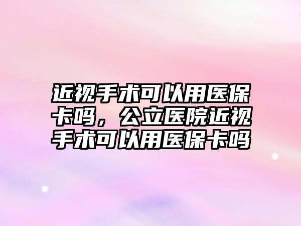 近視手術可以用醫保卡嗎，公立醫院近視手術可以用醫保卡嗎