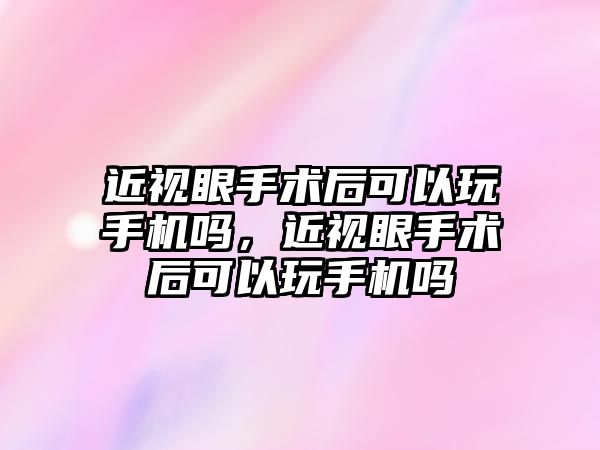 近視眼手術后可以玩手機嗎，近視眼手術后可以玩手機嗎