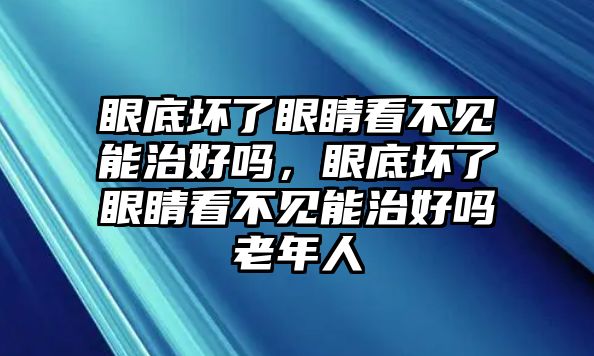 眼底壞了眼睛看不見能治好嗎，眼底壞了眼睛看不見能治好嗎老年人