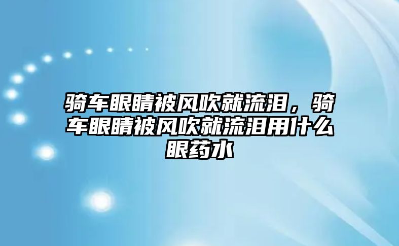 騎車眼睛被風吹就流淚，騎車眼睛被風吹就流淚用什么眼藥水