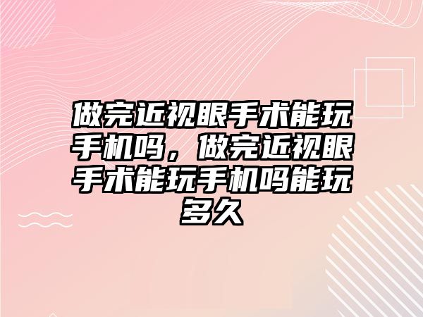 做完近視眼手術能玩手機嗎，做完近視眼手術能玩手機嗎能玩多久