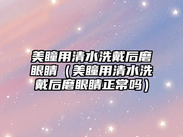 美瞳用清水洗戴后磨眼睛（美瞳用清水洗戴后磨眼睛正常嗎）