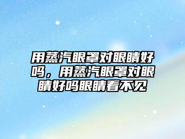 用蒸汽眼罩對眼睛好嗎，用蒸汽眼罩對眼睛好嗎眼睛看不見