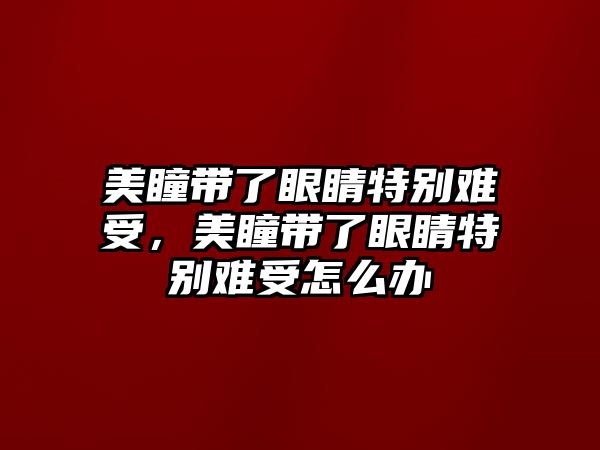 美瞳帶了眼睛特別難受，美瞳帶了眼睛特別難受怎么辦