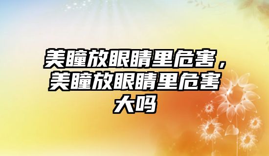 美瞳放眼睛里危害，美瞳放眼睛里危害大嗎