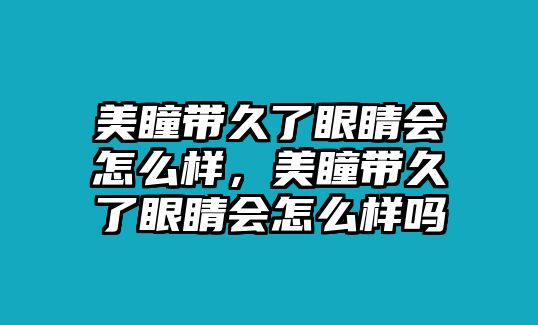 美瞳帶久了眼睛會怎么樣，美瞳帶久了眼睛會怎么樣嗎