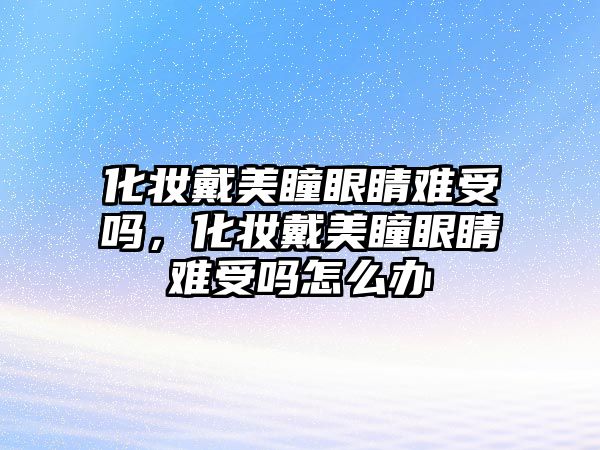 化妝戴美瞳眼睛難受嗎，化妝戴美瞳眼睛難受嗎怎么辦