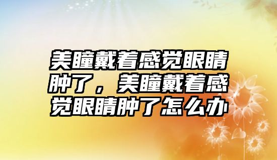 美瞳戴著感覺眼睛腫了，美瞳戴著感覺眼睛腫了怎么辦