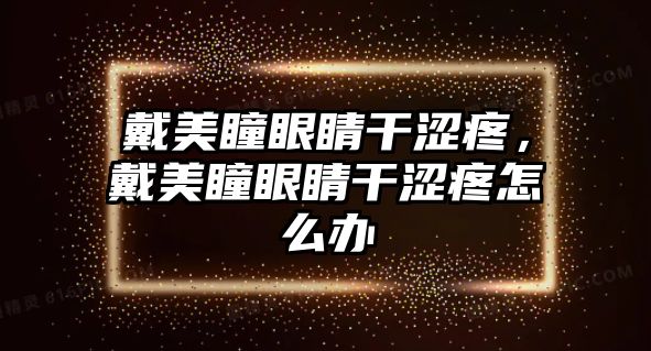 戴美瞳眼睛干澀疼，戴美瞳眼睛干澀疼怎么辦