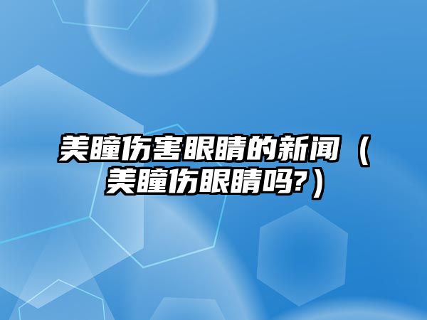 美瞳傷害眼睛的新聞（美瞳傷眼睛嗎?）