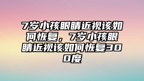 7歲小孩眼睛近視該如何恢復，7歲小孩眼睛近視該如何恢復300度