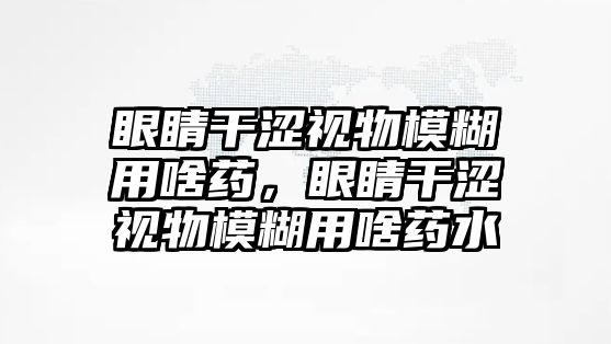 眼睛干澀視物模糊用啥藥，眼睛干澀視物模糊用啥藥水