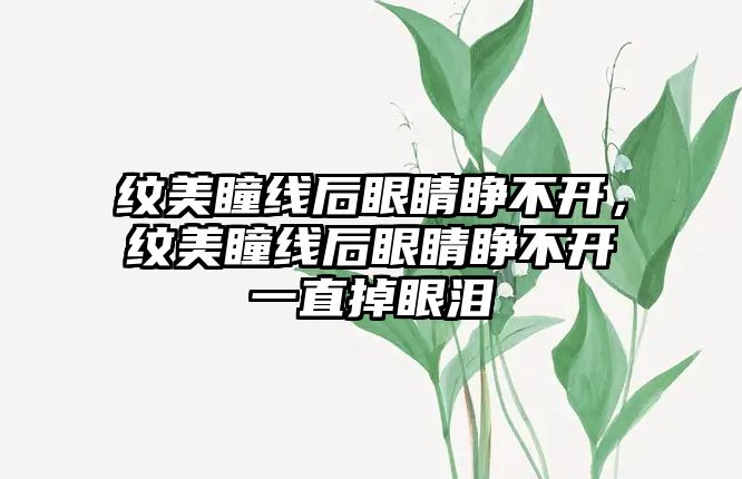 紋美瞳線后眼睛睜不開，紋美瞳線后眼睛睜不開一直掉眼淚