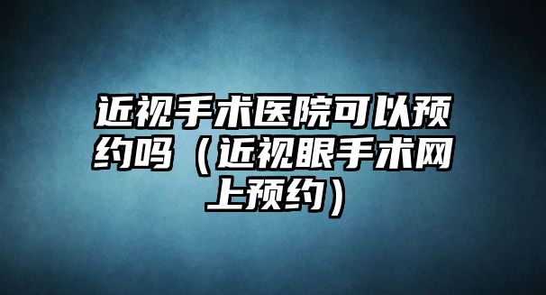 近視手術醫院可以預約嗎（近視眼手術網上預約）