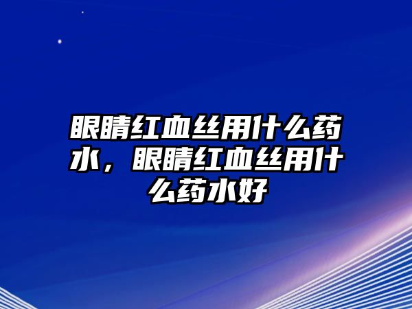 眼睛紅血絲用什么藥水，眼睛紅血絲用什么藥水好