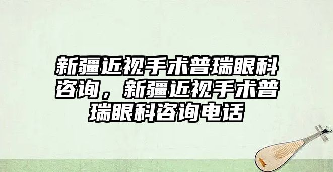 新疆近視手術普瑞眼科咨詢，新疆近視手術普瑞眼科咨詢電話