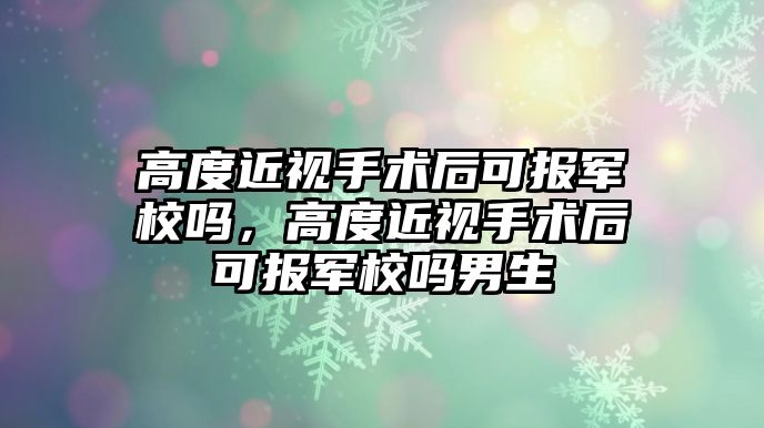 高度近視手術后可報軍校嗎，高度近視手術后可報軍校嗎男生