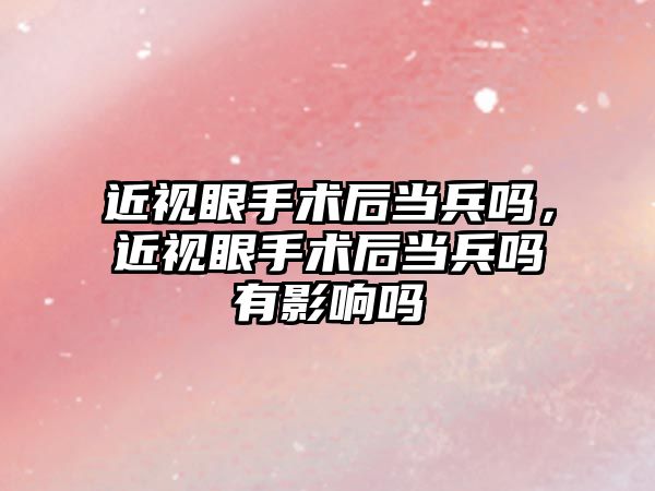 近視眼手術后當兵嗎，近視眼手術后當兵嗎有影響嗎