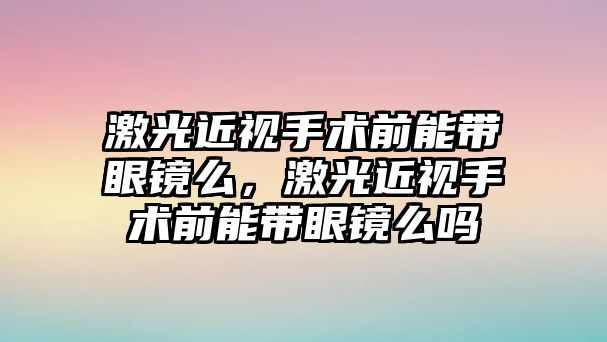 激光近視手術前能帶眼鏡么，激光近視手術前能帶眼鏡么嗎