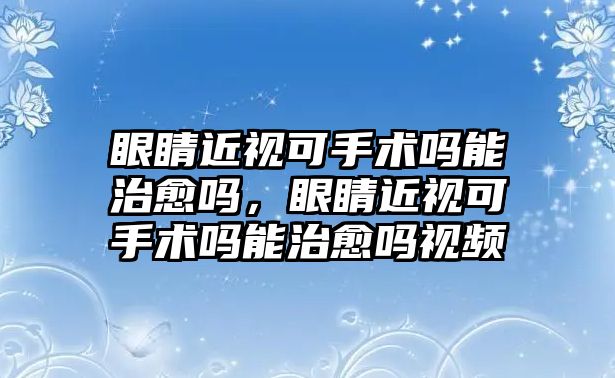 眼睛近視可手術(shù)嗎能治愈嗎，眼睛近視可手術(shù)嗎能治愈嗎視頻