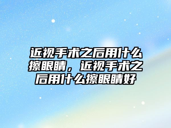 近視手術(shù)之后用什么擦眼睛，近視手術(shù)之后用什么擦眼睛好