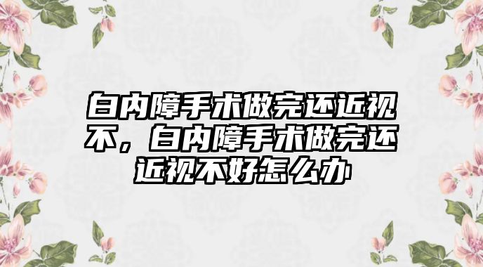 白內障手術做完還近視不，白內障手術做完還近視不好怎么辦