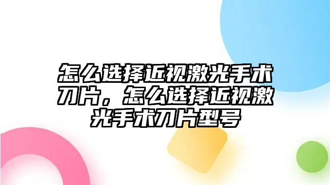 怎么選擇近視激光手術刀片，怎么選擇近視激光手術刀片型號