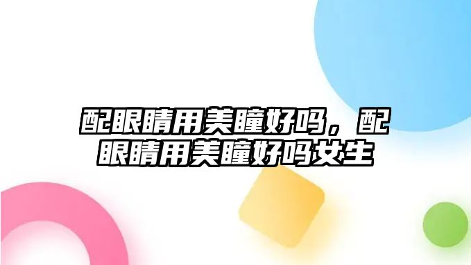 配眼睛用美瞳好嗎，配眼睛用美瞳好嗎女生