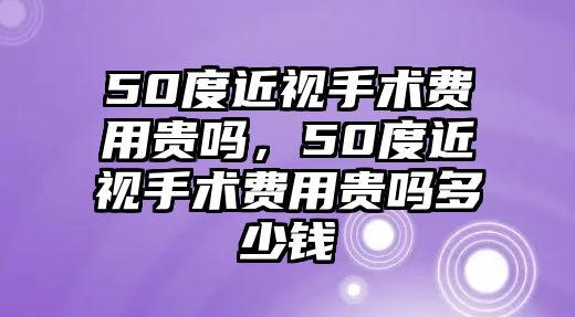 50度近視手術費用貴嗎，50度近視手術費用貴嗎多少錢