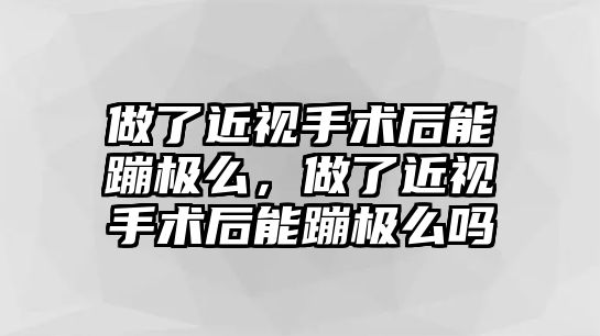 做了近視手術后能蹦極么，做了近視手術后能蹦極么嗎