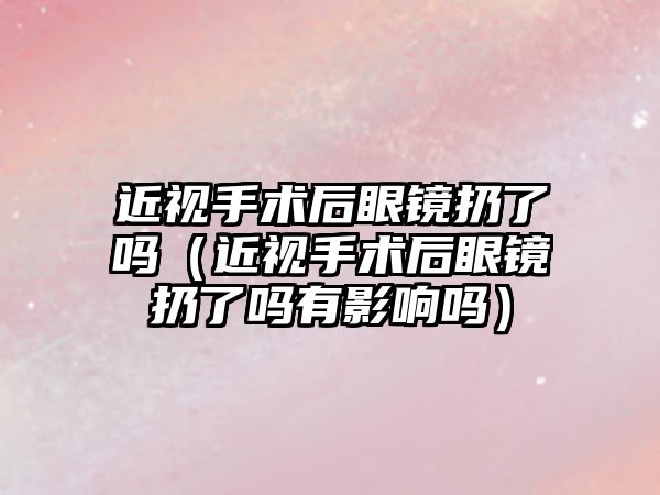 近視手術后眼鏡扔了嗎（近視手術后眼鏡扔了嗎有影響嗎）