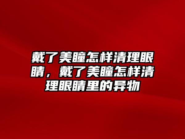 戴了美瞳怎樣清理眼睛，戴了美瞳怎樣清理眼睛里的異物