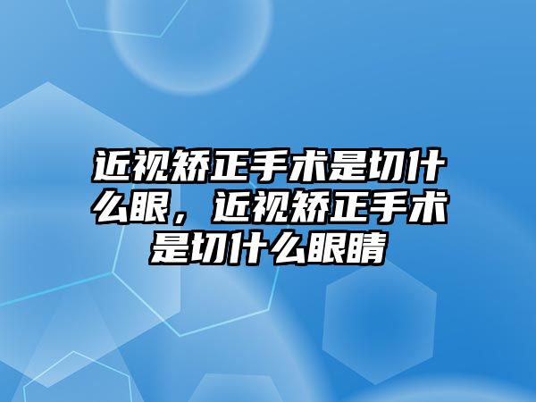 近視矯正手術是切什么眼，近視矯正手術是切什么眼睛