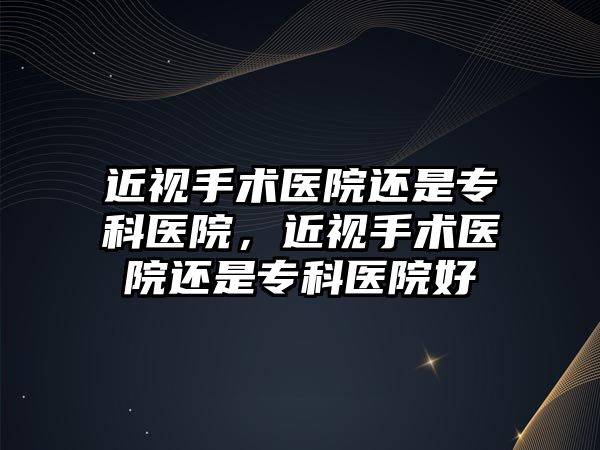 近視手術醫院還是專科醫院，近視手術醫院還是專科醫院好