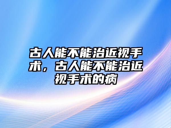 古人能不能治近視手術，古人能不能治近視手術的病