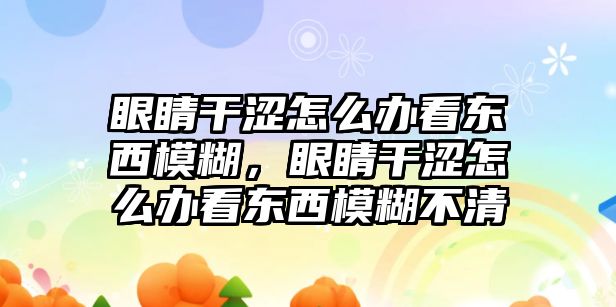 眼睛干澀怎么辦看東西模糊，眼睛干澀怎么辦看東西模糊不清