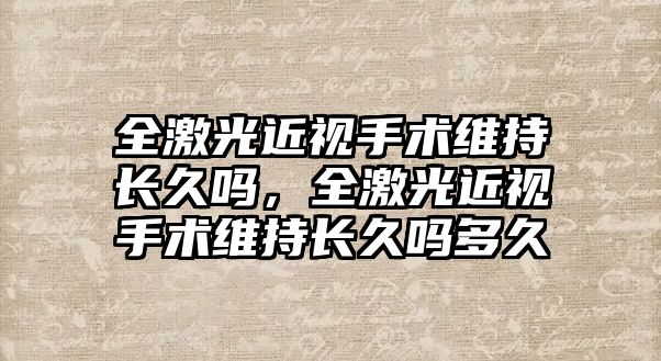 全激光近視手術維持長久嗎，全激光近視手術維持長久嗎多久