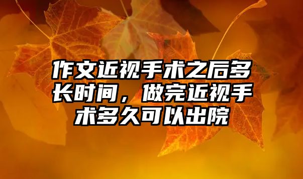 作文近視手術(shù)之后多長時間，做完近視手術(shù)多久可以出院