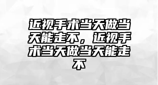 近視手術當天做當天能走不，近視手術當天做當天能走不