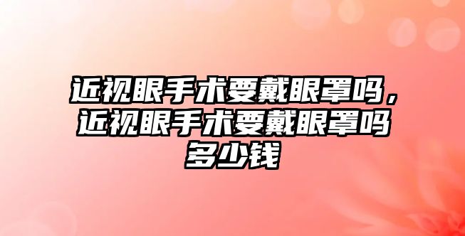 近視眼手術要戴眼罩嗎，近視眼手術要戴眼罩嗎多少錢